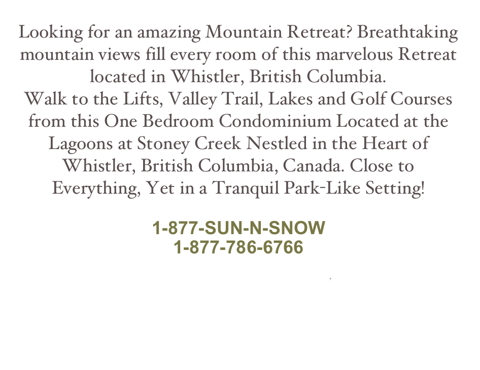 Looking for an amazing Mountain Retreat? Breathtaking mountain views fill every room of this marvelous Retreat located in Whistler, British Columbia.
Walk to the Lifts, Valley Trail, Lakes and Golf Courses from this One Bedroom Condominium Located at the Lagoons at Stoney Creek Nestled in the Heart of Whistler, British Columbia, Canada. Close to Everything, Yet in a Tranquil Park-Like Setting!
info@whistlerretreat.com
1-877-SUN-N-SNOW
1-877-786-6766
Book Now
See All Vacation Rental Retreats